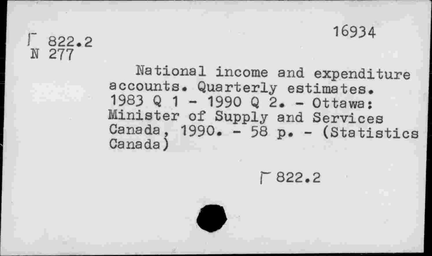 ﻿822.2
16934
N 277
National income and expenditure accounts. Quarterly estimates. 1983 Q 1 - 1990 Q 2. - Ottawa: Minister of Supply and Services Canada, 1990. - 58 p. - (Statistics Canada)
r 822.2